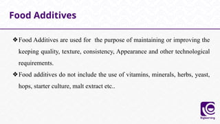 ❖Food Additives are used for the purpose of maintaining or improving the
keeping quality, texture, consistency, Appearance and other technological
requirements.
❖Food additives do not include the use of vitamins, minerals, herbs, yeast,
hops, starter culture, malt extract etc..
Food Additives
 