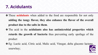 ❖These acidulants when added to the food are responsible for not only
adding the tangy flavor, they also enhance the flavor of the overall
product due to the salts in them.
❖The acid in the acidulants also has antimicrobial properties which
retards the growth of bacteria thus preventing early spoilage of the
product
❖Eg: Lactic acid, Citric acid, Malic acid, Vinegar, delta glucono lactone,
sourwhey;
7. Acidulants
 