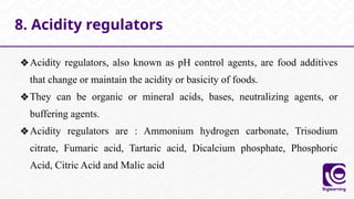 ❖Acidity regulators, also known as pH control agents, are food additives
that change or maintain the acidity or basicity of foods.
❖They can be organic or mineral acids, bases, neutralizing agents, or
buffering agents.
❖Acidity regulators are : Ammonium hydrogen carbonate, Trisodium
citrate, Fumaric acid, Tartaric acid, Dicalcium phosphate, Phosphoric
Acid, Citric Acid and Malic acid
8. Acidity regulators
 