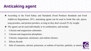❖ According to the Food Safety and Standards (Food Products Standards and Food
Additives) Regulations, 2011, anticaking agents can be used in foods like salt, spices,
soup powders, and protein powders, as long as they don't exceed 2% by weight.
❖ The agents can be used individually or in combination, and include:
1. Calcium and magnesium carbonates
2. Calcium and magnesium phosphates
3. Calcium, magnesium, aluminum, and sodium silicates
4. Silicon dioxide
5. Salts of ammonia, calcium, potassium, or sodium of myristic, palmitic, or stearic acid
Anticaking agent
 