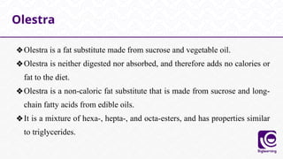 ❖Olestra is a fat substitute made from sucrose and vegetable oil.
❖Olestra is neither digested nor absorbed, and therefore adds no calories or
fat to the diet.
❖Olestra is a non-caloric fat substitute that is made from sucrose and long-
chain fatty acids from edible oils.
❖It is a mixture of hexa-, hepta-, and octa-esters, and has properties similar
to triglycerides.
Olestra
 