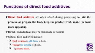 ❖Direct food additives are often added during processing to: aid the
process, or prepare the food, keep the product fresh, make the food
more appealing.
❖Direct food additives may be man made or natural.
❖Natural food additives include:
 Herb or spices to add flavor to foods.
 Vinegar for pickling foods salt,
 To preserve meats.
Functions of direct food additives
 
