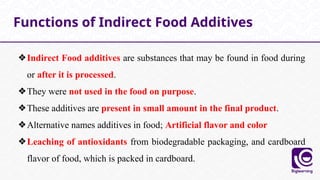 ❖Indirect Food additives are substances that may be found in food during
or after it is processed.
❖They were not used in the food on purpose.
❖These additives are present in small amount in the final product.
❖Alternative names additives in food; Artificial flavor and color
❖Leaching of antioxidants from biodegradable packaging, and cardboard
flavor of food, which is packed in cardboard.
Functions of Indirect Food Additives
 