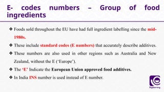 ❖ Foods sold throughout the EU have had full ingredient labelling since the mid-
1980s.
❖ These include standard codes (E numbers) that accurately describe additives.
❖ These numbers are also used in other regions such as Australia and New
Zealand, without the E (‘Europe’).
❖ The ‘E’ Indicate the European Union approved food additives.
❖ In India INS number is used instead of E number.
E- codes numbers – Group of food
ingredients
 