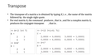 Transpose
• The transpose of a matrix a is obtained by typing A’, i. e. , the name of the matrix
followed by the single right quote.
• For real matrix A, the command produces , that is , and for a complex matrix A,
produces the conjugate transpose , that is .
 