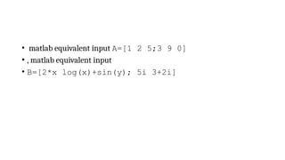 • matlab equivalent input A=[1 2 5;3 9 0]
• , matlab equivalent input
• B=[2*x log(x)+sin(y); 5i 3+2i]
 
