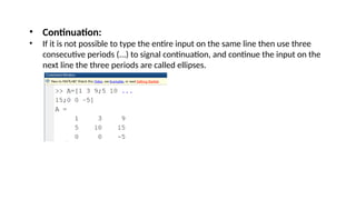 • Continuation:
• If it is not possible to type the entire input on the same line then use three
consecutive periods (...) to signal continuation, and continue the input on the
next line the three periods are called ellipses.
 