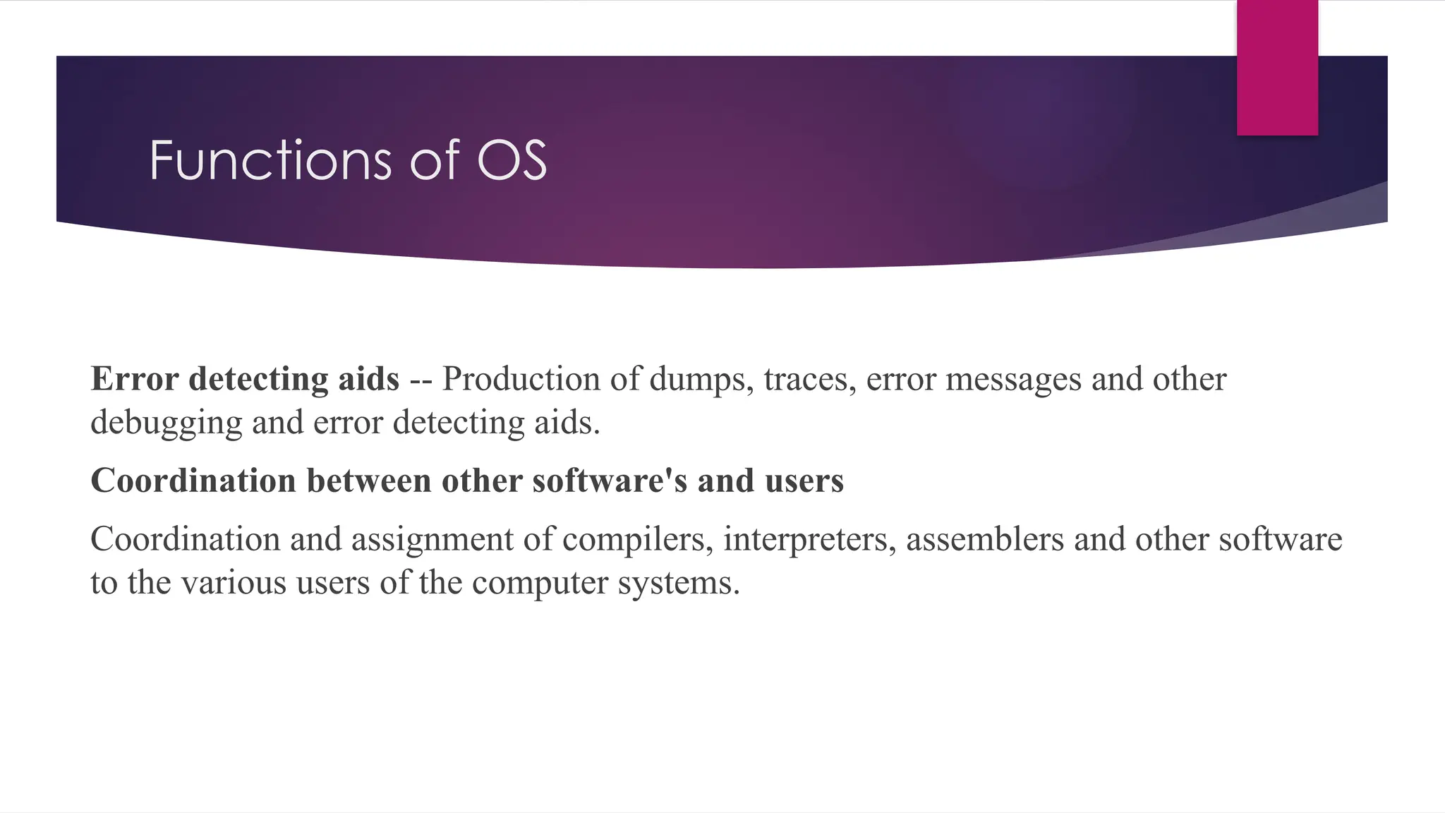 Functions of OS
Error detecting aids -- Production of dumps, traces, error messages and other
debugging and error detecting aids.
Coordination between other software's and users
Coordination and assignment of compilers, interpreters, assemblers and other software
to the various users of the computer systems.
 