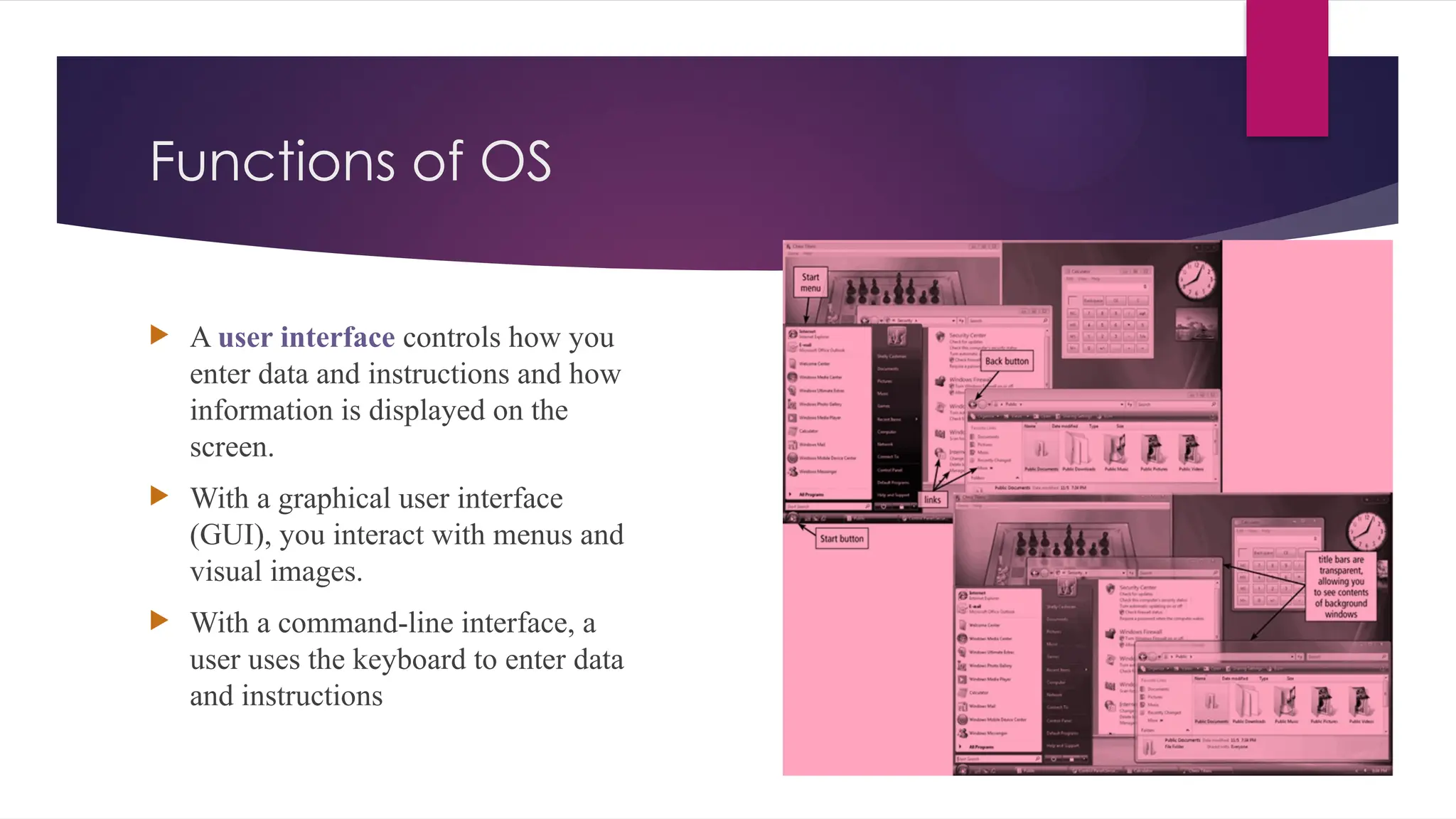 Functions of OS
 A user interface controls how you
enter data and instructions and how
information is displayed on the
screen.
 With a graphical user interface
(GUI), you interact with menus and
visual images.
 With a command-line interface, a
user uses the keyboard to enter data
and instructions
 