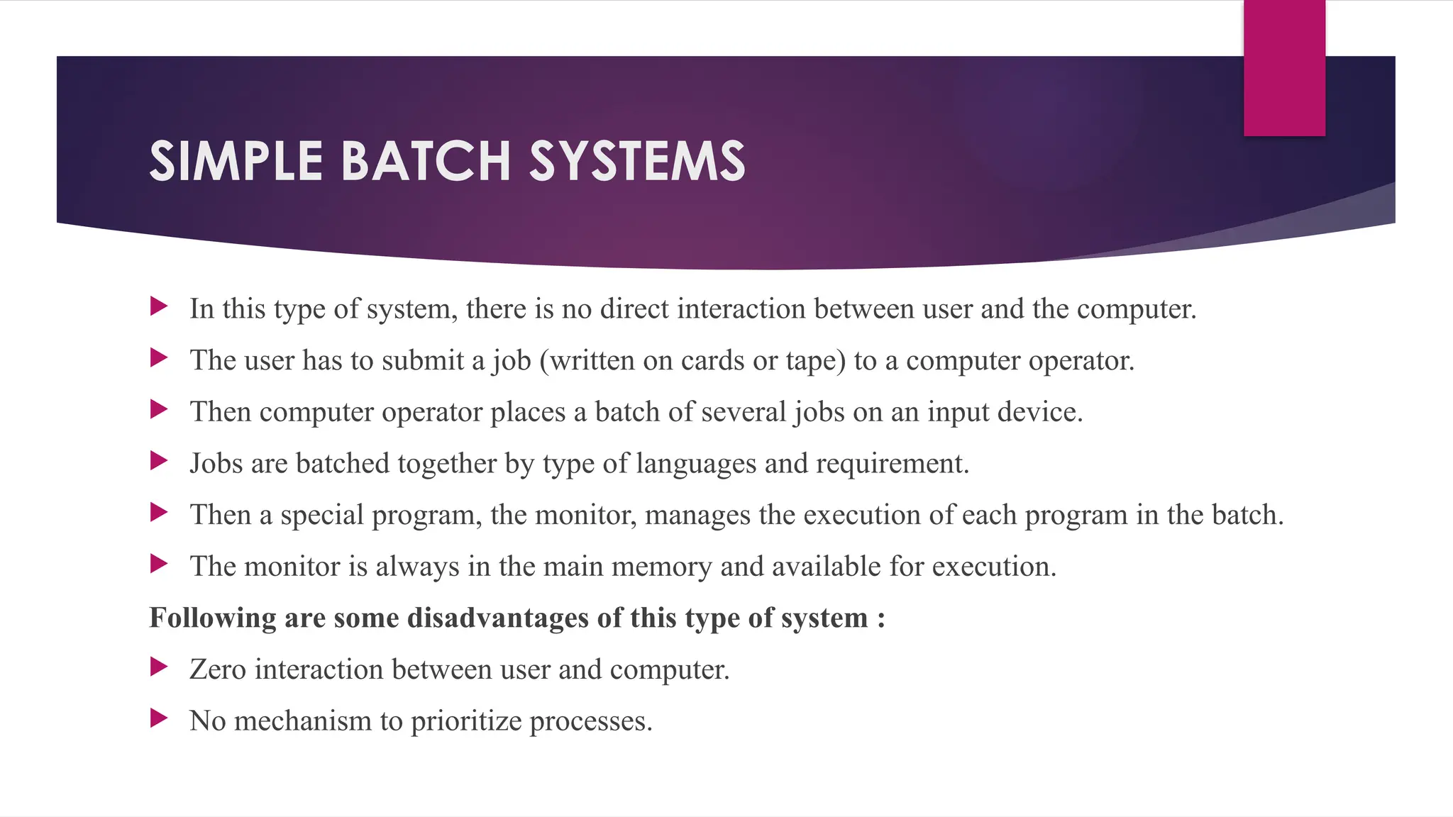 SIMPLE BATCH SYSTEMS
 In this type of system, there is no direct interaction between user and the computer.
 The user has to submit a job (written on cards or tape) to a computer operator.
 Then computer operator places a batch of several jobs on an input device.
 Jobs are batched together by type of languages and requirement.
 Then a special program, the monitor, manages the execution of each program in the batch.
 The monitor is always in the main memory and available for execution.
Following are some disadvantages of this type of system :
 Zero interaction between user and computer.
 No mechanism to prioritize processes.
 