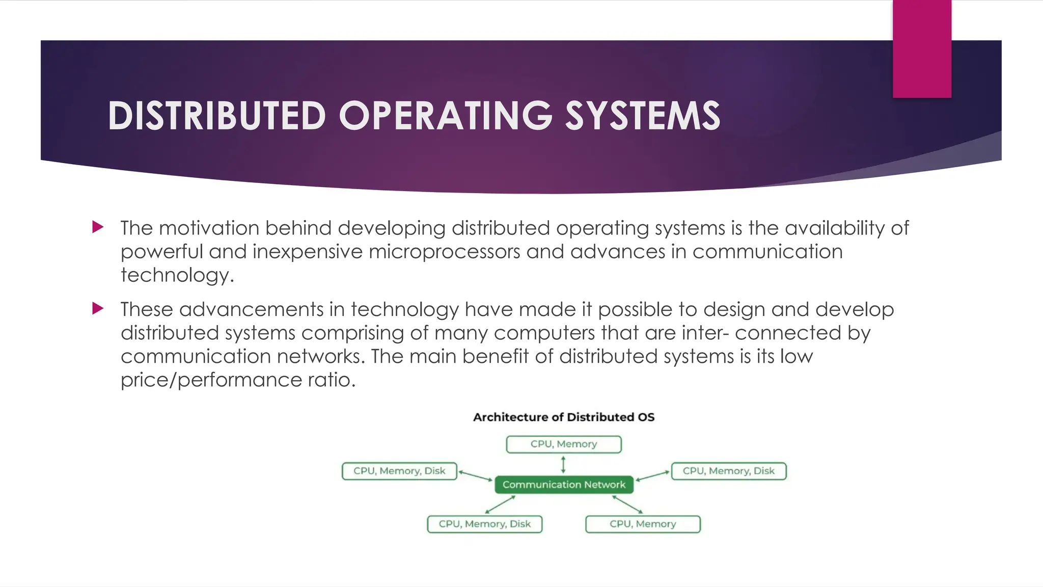 DISTRIBUTED OPERATING SYSTEMS
 The motivation behind developing distributed operating systems is the availability of
powerful and inexpensive microprocessors and advances in communication
technology.
 These advancements in technology have made it possible to design and develop
distributed systems comprising of many computers that are inter- connected by
communication networks. The main benefit of distributed systems is its low
price/performance ratio.
 