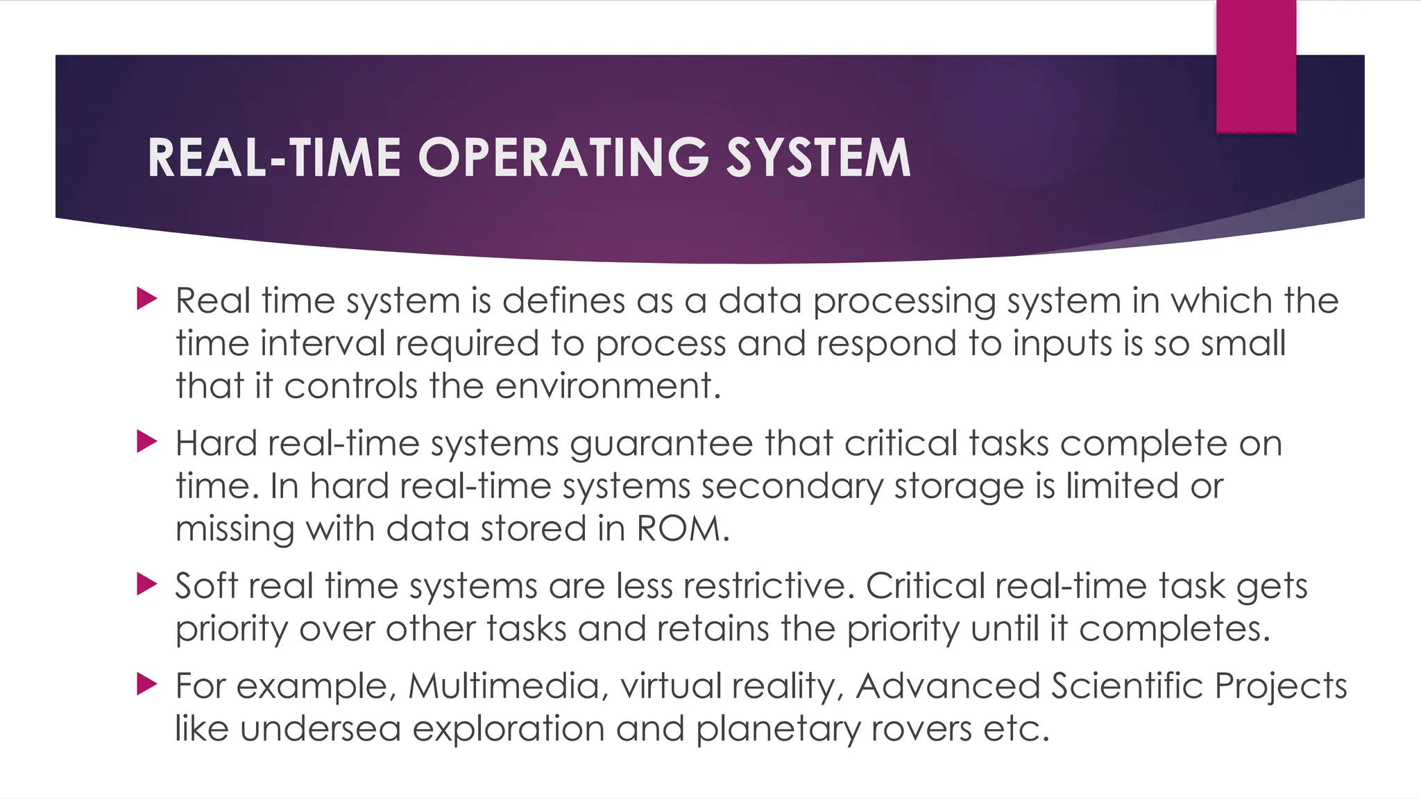 REAL-TIME OPERATING SYSTEM
 Real time system is defines as a data processing system in which the
time interval required to process and respond to inputs is so small
that it controls the environment.
 Hard real-time systems guarantee that critical tasks complete on
time. In hard real-time systems secondary storage is limited or
missing with data stored in ROM.
 Soft real time systems are less restrictive. Critical real-time task gets
priority over other tasks and retains the priority until it completes.
 For example, Multimedia, virtual reality, Advanced Scientific Projects
like undersea exploration and planetary rovers etc.
 
