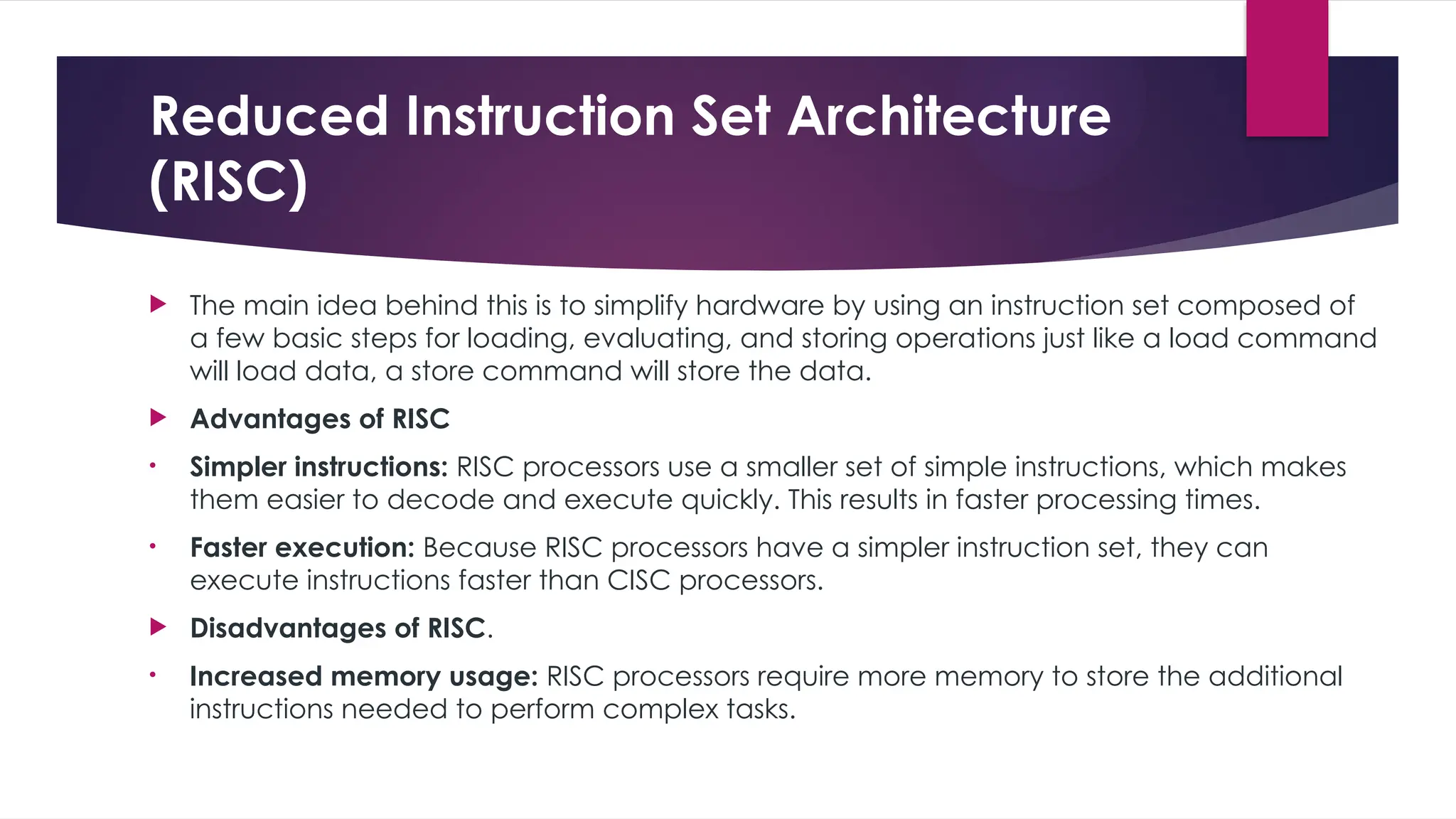 Reduced Instruction Set Architecture
(RISC)
 The main idea behind this is to simplify hardware by using an instruction set composed of
a few basic steps for loading, evaluating, and storing operations just like a load command
will load data, a store command will store the data.
 Advantages of RISC
• Simpler instructions: RISC processors use a smaller set of simple instructions, which makes
them easier to decode and execute quickly. This results in faster processing times.
• Faster execution: Because RISC processors have a simpler instruction set, they can
execute instructions faster than CISC processors.
 Disadvantages of RISC.
• Increased memory usage: RISC processors require more memory to store the additional
instructions needed to perform complex tasks.
 