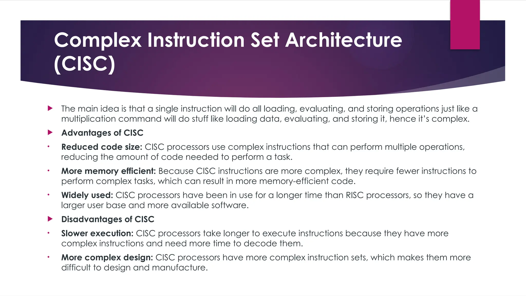 Complex Instruction Set Architecture
(CISC)
 The main idea is that a single instruction will do all loading, evaluating, and storing operations just like a
multiplication command will do stuff like loading data, evaluating, and storing it, hence it’s complex.
 Advantages of CISC
• Reduced code size: CISC processors use complex instructions that can perform multiple operations,
reducing the amount of code needed to perform a task.
• More memory efficient: Because CISC instructions are more complex, they require fewer instructions to
perform complex tasks, which can result in more memory-efficient code.
• Widely used: CISC processors have been in use for a longer time than RISC processors, so they have a
larger user base and more available software.
 Disadvantages of CISC
• Slower execution: CISC processors take longer to execute instructions because they have more
complex instructions and need more time to decode them.
• More complex design: CISC processors have more complex instruction sets, which makes them more
difficult to design and manufacture.
 