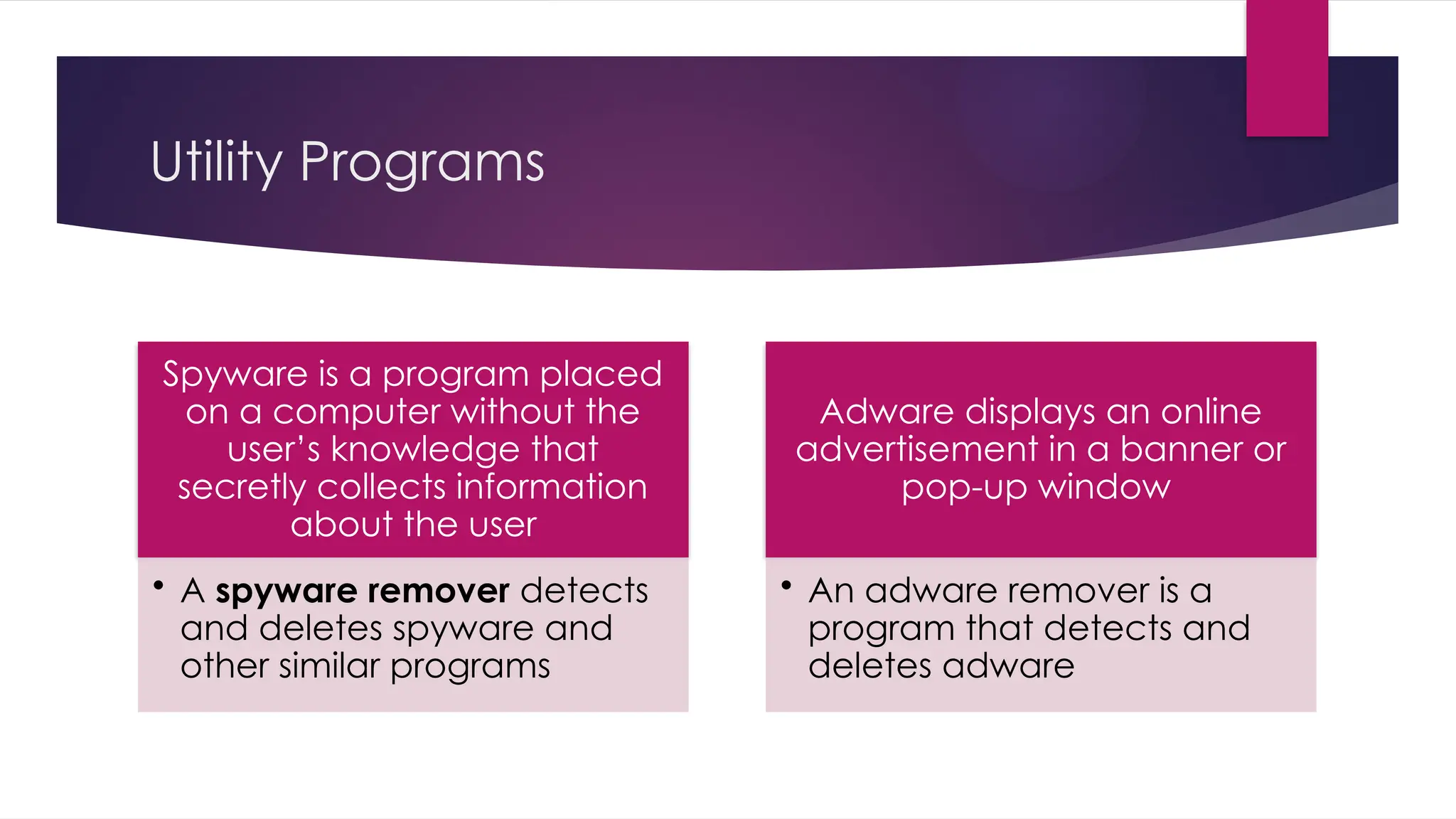 Utility Programs
Spyware is a program placed
on a computer without the
user’s knowledge that
secretly collects information
about the user
• A spyware remover detects
and deletes spyware and
other similar programs
Adware displays an online
advertisement in a banner or
pop-up window
• An adware remover is a
program that detects and
deletes adware
 