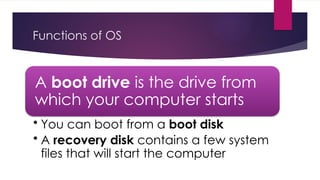 Functions of OS
A boot drive is the drive from
which your computer starts
• You can boot from a boot disk
• A recovery disk contains a few system
files that will start the computer
 