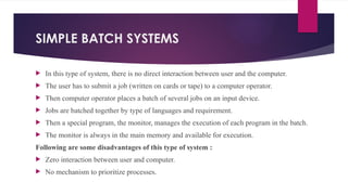 SIMPLE BATCH SYSTEMS
 In this type of system, there is no direct interaction between user and the computer.
 The user has to submit a job (written on cards or tape) to a computer operator.
 Then computer operator places a batch of several jobs on an input device.
 Jobs are batched together by type of languages and requirement.
 Then a special program, the monitor, manages the execution of each program in the batch.
 The monitor is always in the main memory and available for execution.
Following are some disadvantages of this type of system :
 Zero interaction between user and computer.
 No mechanism to prioritize processes.
 