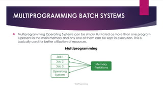 MULTIPROGRAMMING BATCH SYSTEMS
 Multiprogramming Operating Systems can be simply illustrated as more than one program
is present in the main memory and any one of them can be kept in execution. This is
basically used for better utilization of resources.
 