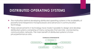 DISTRIBUTED OPERATING SYSTEMS
 The motivation behind developing distributed operating systems is the availability of
powerful and inexpensive microprocessors and advances in communication
technology.
 These advancements in technology have made it possible to design and develop
distributed systems comprising of many computers that are inter- connected by
communication networks. The main benefit of distributed systems is its low
price/performance ratio.
 