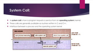 System Call:
 A system call is how a program requests a service from an operating system's kernel.
 These calls are generally available as routines written in C and C++.
 Interface between a process and the operating system kernel
 