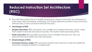 Reduced Instruction Set Architecture
(RISC)
 The main idea behind this is to simplify hardware by using an instruction set composed of
a few basic steps for loading, evaluating, and storing operations just like a load command
will load data, a store command will store the data.
 Advantages of RISC
• Simpler instructions: RISC processors use a smaller set of simple instructions, which makes
them easier to decode and execute quickly. This results in faster processing times.
• Faster execution: Because RISC processors have a simpler instruction set, they can
execute instructions faster than CISC processors.
 Disadvantages of RISC.
• Increased memory usage: RISC processors require more memory to store the additional
instructions needed to perform complex tasks.
 
