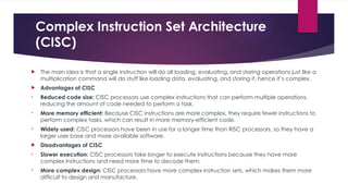 Complex Instruction Set Architecture
(CISC)
 The main idea is that a single instruction will do all loading, evaluating, and storing operations just like a
multiplication command will do stuff like loading data, evaluating, and storing it, hence it’s complex.
 Advantages of CISC
• Reduced code size: CISC processors use complex instructions that can perform multiple operations,
reducing the amount of code needed to perform a task.
• More memory efficient: Because CISC instructions are more complex, they require fewer instructions to
perform complex tasks, which can result in more memory-efficient code.
• Widely used: CISC processors have been in use for a longer time than RISC processors, so they have a
larger user base and more available software.
 Disadvantages of CISC
• Slower execution: CISC processors take longer to execute instructions because they have more
complex instructions and need more time to decode them.
• More complex design: CISC processors have more complex instruction sets, which makes them more
difficult to design and manufacture.
 