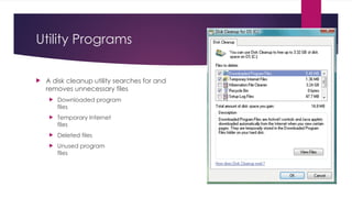 Utility Programs
 A disk cleanup utility searches for and
removes unnecessary files
 Downloaded program
files
 Temporary Internet
files
 Deleted files
 Unused program
files
 