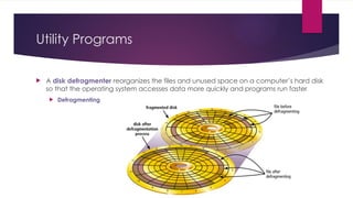 Utility Programs
 A disk defragmenter reorganizes the files and unused space on a computer’s hard disk
so that the operating system accesses data more quickly and programs run faster
 Defragmenting
 