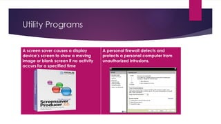 Utility Programs
A screen saver causes a display
device’s screen to show a moving
image or blank screen if no activity
occurs for a specified time
A personal firewall detects and
protects a personal computer from
unauthorized intrusions.
 