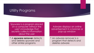 Utility Programs
Spyware is a program placed
on a computer without the
user’s knowledge that
secretly collects information
about the user
• A spyware remover detects
and deletes spyware and
other similar programs
Adware displays an online
advertisement in a banner or
pop-up window
• An adware remover is a
program that detects and
deletes adware
 