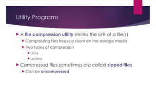 Utility Programs
 A file compression utility shrinks the size of a file(s)
 Compressing files frees up room on the storage media
 Two types of compression
 Lossy
 Lossless
 Compressed files sometimes are called zipped files
 Can be uncompressed
 