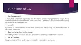 Functions of OS
 File Management:
A file system is normally organized into directories for easy navigation and usage. These
directories may contain files and other directions. Operating System does the following
activities for file management.
 Security:
By means of password and similar other techniques, preventing unauthorized access to
programs and data.
 Control over system performance:
Recording delays between request for a service and response from the system.
 Job accounting:
Keeping track of time and resources used by various jobs and users.
 