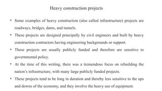 Heavy construction projects
• Some examples of heavy construction (also called infrastructure) projects are
roadways, bridges, dams, and tunnels.
• These projects are designed principally by civil engineers and built by heavy
construction contractors having engineering backgrounds or support.
• These projects are usually publicly funded and therefore are sensitive to
governmental policy.
• At the time of this writing, there was a tremendous focus on rebuilding the
nation’s infrastructure, with many large publicly funded projects.
• These projects tend to be long in duration and thereby less sensitive to the ups
and downs of the economy, and they involve the heavy use of equipment.
 