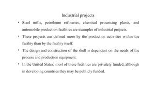 Industrial projects
• Steel mills, petroleum refineries, chemical processing plants, and
automobile production facilities are examples of industrial projects.
• These projects are defined more by the production activities within the
facility than by the facility itself.
• The design and construction of the shell is dependent on the needs of the
process and production equipment.
• In the United States, most of these facilities are privately funded, although
in developing countries they may be publicly funded.
 