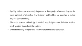 • Quality and time are extremely important in these projects because they are the
most technical of all; only a few designers and builders are qualified to bid on
any one type of facility.
• Since the process technology is critical, the designers and builders need to
work together throughout the project.
• Often the facility designer and constructor are the same company.
 