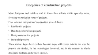 Categories of construction projects
Most designers and builders tend to focus their efforts within specialty areas,
focusing on particular types of projects.
Four informal categories of construction are as follows:
• Residential projects
• Building construction projects
• Heavy construction projects
• Industrial projects
These distinct types have evolved because major differences exist in the way the
projects are funded, in the technologies involved, and in the manner in which
designers, builders, and owners interact.
 