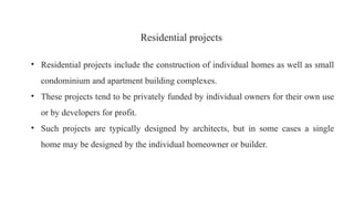 Residential projects
• Residential projects include the construction of individual homes as well as small
condominium and apartment building complexes.
• These projects tend to be privately funded by individual owners for their own use
or by developers for profit.
• Such projects are typically designed by architects, but in some cases a single
home may be designed by the individual homeowner or builder.
 