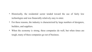• Historically, the residential sector tended toward the use of fairly low
technologies and was financially relatively easy to enter.
• For these reasons, the industry is characterized by large numbers of designers,
builders, and suppliers.
• When the economy is strong, these companies do well, but when times are
tough, many of these companies go out of business.
 