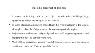 Building construction projects
• Examples of building construction projects include office buildings, large
apartment buildings, shopping malls, and theaters.
• In terms of annual construction expenditures this project category is the largest,
although it is heavily of dependent on the economy particular region.
• Projects such as these are designed by architects with engineering support and
are generally built by general contractors.
• Most of these projects are privately funded, though some projects like schools,
courthouses, and city offices are publicly funded.
 