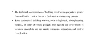• The technical sophistication of building construction projects is greater
than residential construction as is the investment necessary to enter.
• Some commercial building projects, such as high-tech, bioengineering,
hospital, or other laboratory projects, may require the involvement of
technical specialists and can create estimating, scheduling, and control
complexities .
 