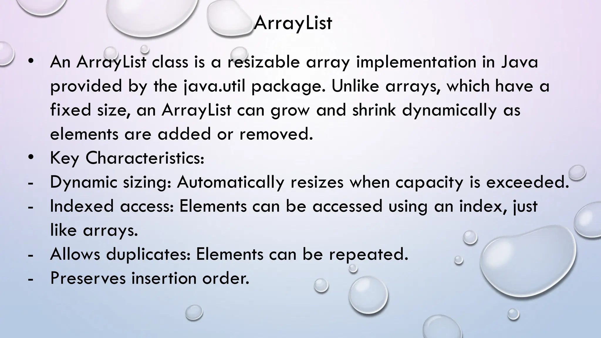 • An ArrayList class is a resizable array implementation in Java
provided by the java.util package. Unlike arrays, which have a
fixed size, an ArrayList can grow and shrink dynamically as
elements are added or removed.
• Key Characteristics:
- Dynamic sizing: Automatically resizes when capacity is exceeded.
- Indexed access: Elements can be accessed using an index, just
like arrays.
- Allows duplicates: Elements can be repeated.
- Preserves insertion order.
ArrayList
 