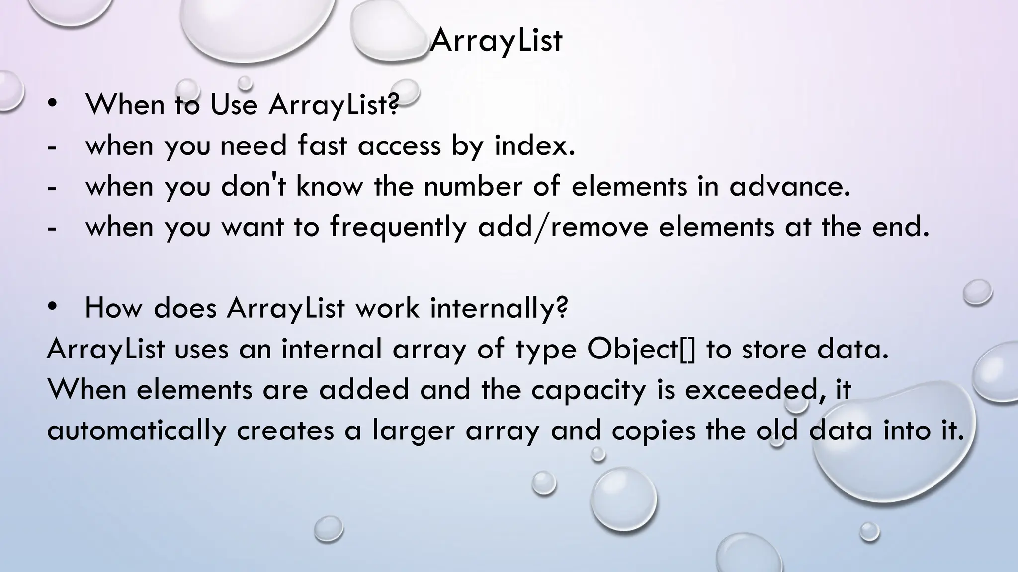 • When to Use ArrayList?
- when you need fast access by index.
- when you don't know the number of elements in advance.
- when you want to frequently add/remove elements at the end.
• How does ArrayList work internally?
ArrayList uses an internal array of type Object[] to store data.
When elements are added and the capacity is exceeded, it
automatically creates a larger array and copies the old data into it.
ArrayList
 