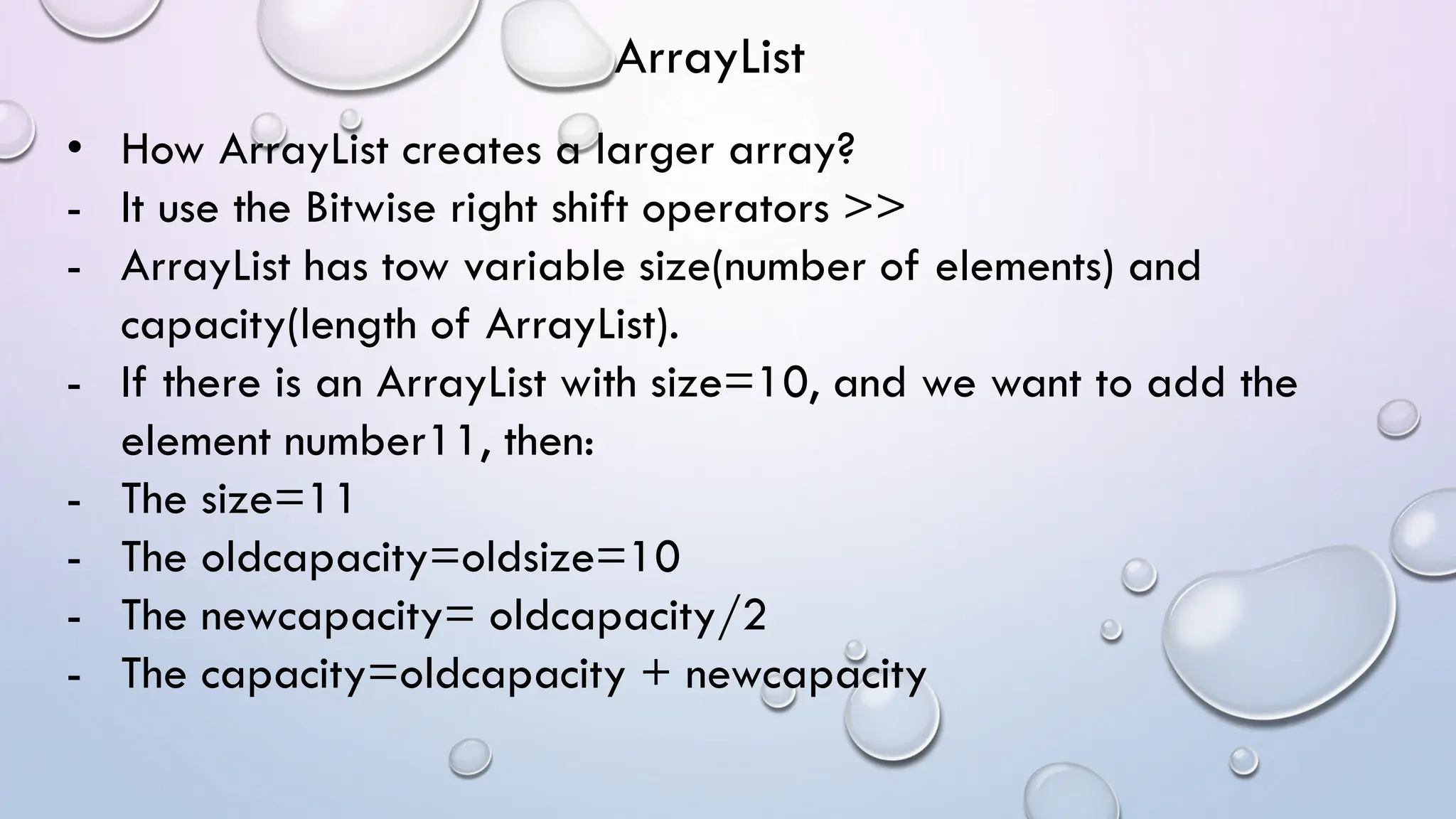 • How ArrayList creates a larger array?
- It use the Bitwise right shift operators >>
- ArrayList has tow variable size(number of elements) and
capacity(length of ArrayList).
- If there is an ArrayList with size=10, and we want to add the
element number11, then:
- The size=11
- The oldcapacity=oldsize=10
- The newcapacity= oldcapacity/2
- The capacity=oldcapacity + newcapacity
ArrayList
 