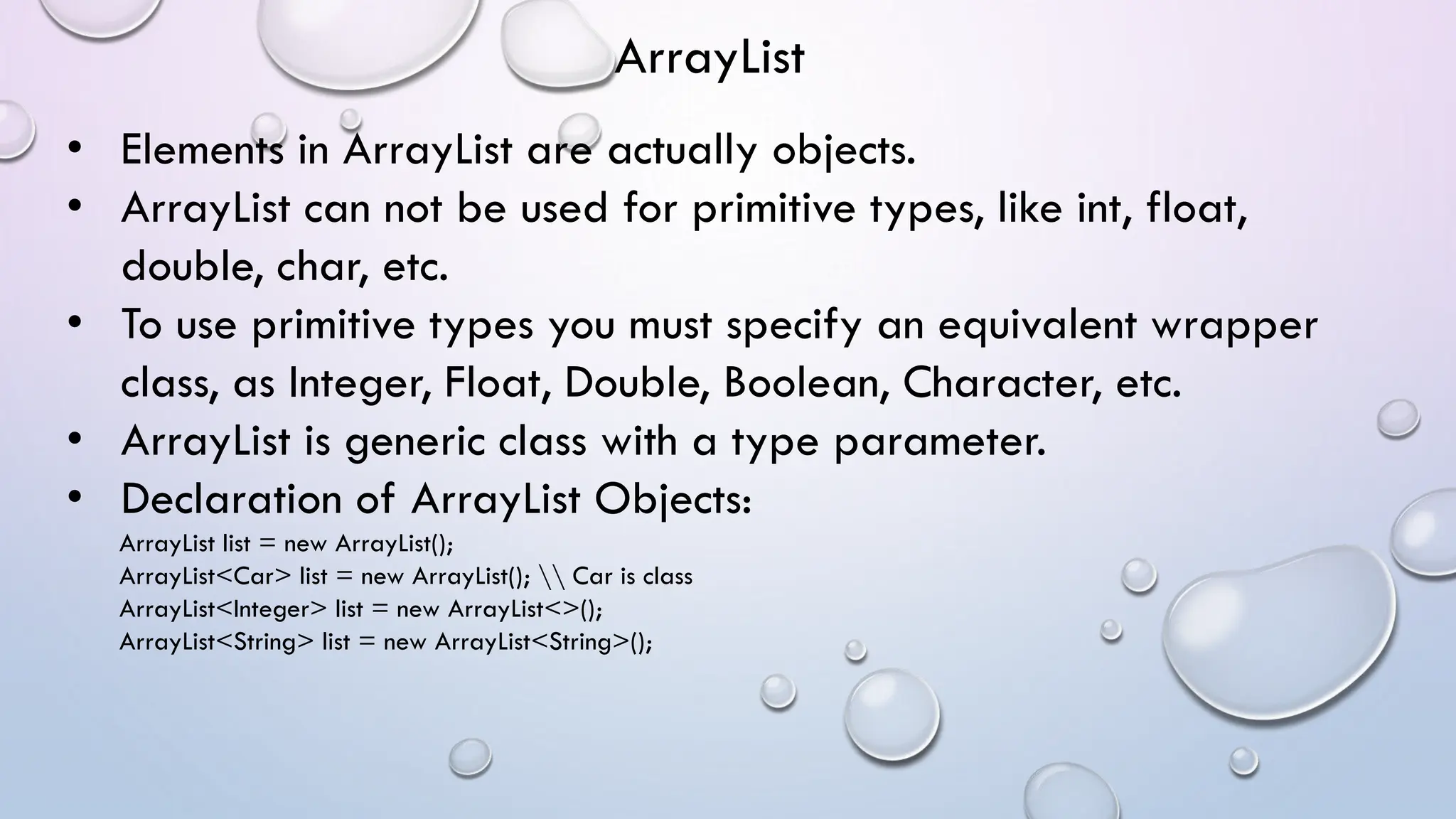 • Elements in ArrayList are actually objects.
• ArrayList can not be used for primitive types, like int, float,
double, char, etc.
• To use primitive types you must specify an equivalent wrapper
class, as Integer, Float, Double, Boolean, Character, etc.
• ArrayList is generic class with a type parameter.
• Declaration of ArrayList Objects:
ArrayList list = new ArrayList();
ArrayList<Car> list = new ArrayList();  Car is class
ArrayList<Integer> list = new ArrayList<>();
ArrayList<String> list = new ArrayList<String>();
ArrayList
 