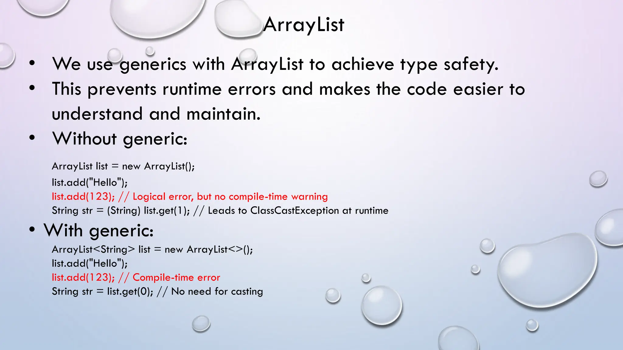 • We use generics with ArrayList to achieve type safety.
• This prevents runtime errors and makes the code easier to
understand and maintain.
• Without generic:
ArrayList list = new ArrayList();
list.add("Hello");
list.add(123); // Logical error, but no compile-time warning
String str = (String) list.get(1); // Leads to ClassCastException at runtime
• With generic:
ArrayList<String> list = new ArrayList<>();
list.add("Hello");
list.add(123); // Compile-time error
String str = list.get(0); // No need for casting
ArrayList
 