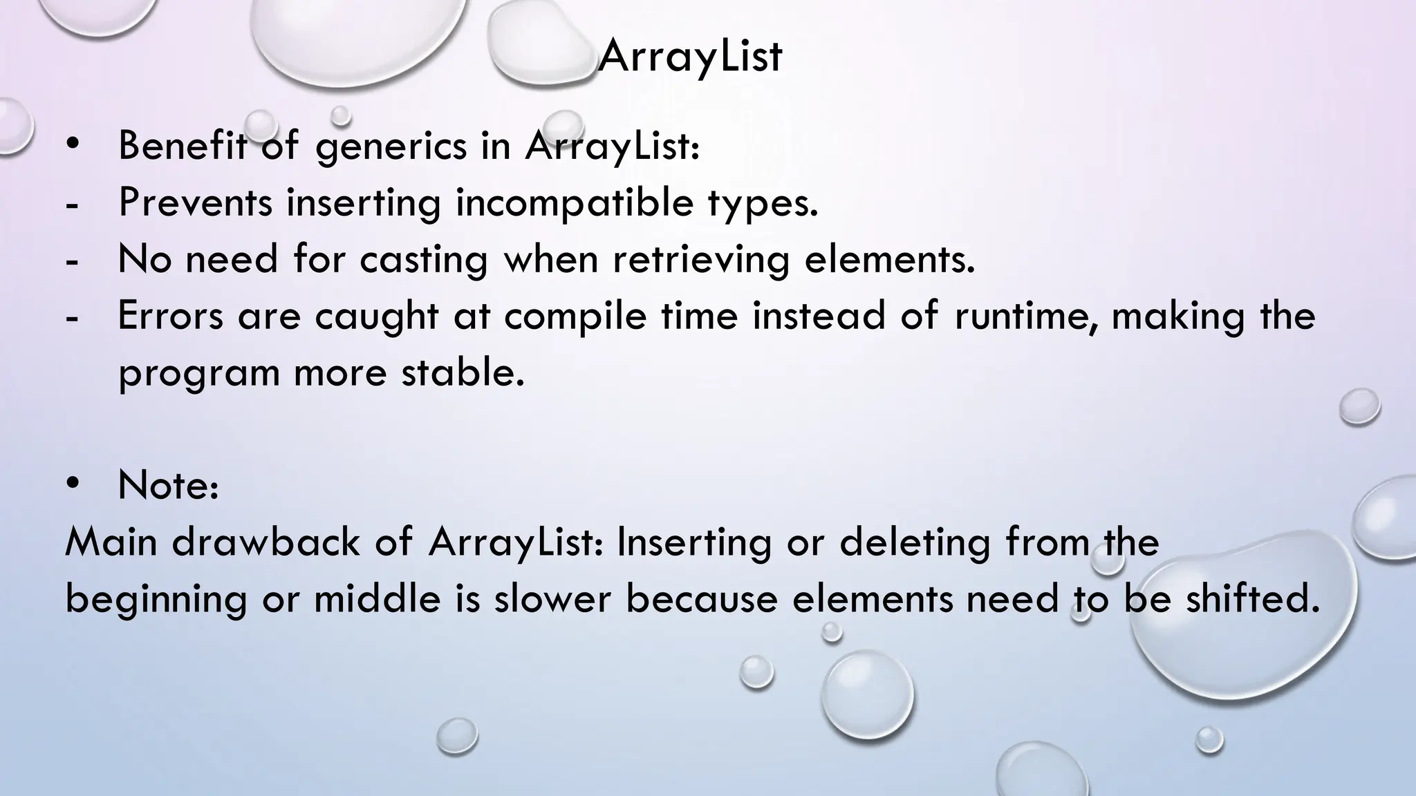 • Benefit of generics in ArrayList:
- Prevents inserting incompatible types.
- No need for casting when retrieving elements.
- Errors are caught at compile time instead of runtime, making the
program more stable.
• Note:
Main drawback of ArrayList: Inserting or deleting from the
beginning or middle is slower because elements need to be shifted.
ArrayList
 