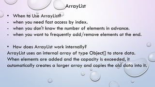 • When to Use ArrayList?
- when you need fast access by index.
- when you don't know the number of elements in advance.
- when you want to frequently add/remove elements at the end.
• How does ArrayList work internally?
ArrayList uses an internal array of type Object[] to store data.
When elements are added and the capacity is exceeded, it
automatically creates a larger array and copies the old data into it.
ArrayList
 
