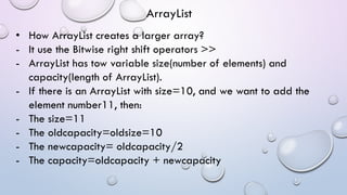 • How ArrayList creates a larger array?
- It use the Bitwise right shift operators >>
- ArrayList has tow variable size(number of elements) and
capacity(length of ArrayList).
- If there is an ArrayList with size=10, and we want to add the
element number11, then:
- The size=11
- The oldcapacity=oldsize=10
- The newcapacity= oldcapacity/2
- The capacity=oldcapacity + newcapacity
ArrayList
 