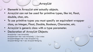 • Elements in ArrayList are actually objects.
• ArrayList can not be used for primitive types, like int, float,
double, char, etc.
• To use primitive types you must specify an equivalent wrapper
class, as Integer, Float, Double, Boolean, Character, etc.
• ArrayList is generic class with a type parameter.
• Declaration of ArrayList Objects:
ArrayList list = new ArrayList();
ArrayList<Car> list = new ArrayList();  Car is class
ArrayList<Integer> list = new ArrayList<>();
ArrayList<String> list = new ArrayList<String>();
ArrayList
 
