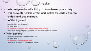 • We use generics with ArrayList to achieve type safety.
• This prevents runtime errors and makes the code easier to
understand and maintain.
• Without generic:
ArrayList list = new ArrayList();
list.add("Hello");
list.add(123); // Logical error, but no compile-time warning
String str = (String) list.get(1); // Leads to ClassCastException at runtime
• With generic:
ArrayList<String> list = new ArrayList<>();
list.add("Hello");
list.add(123); // Compile-time error
String str = list.get(0); // No need for casting
ArrayList
 